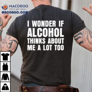 I Wonder If Alcohol Thinks About Me A Lot Too Shirt 3 I Wonder If Alcohol Thinks About Me A Lot Too Tshirt