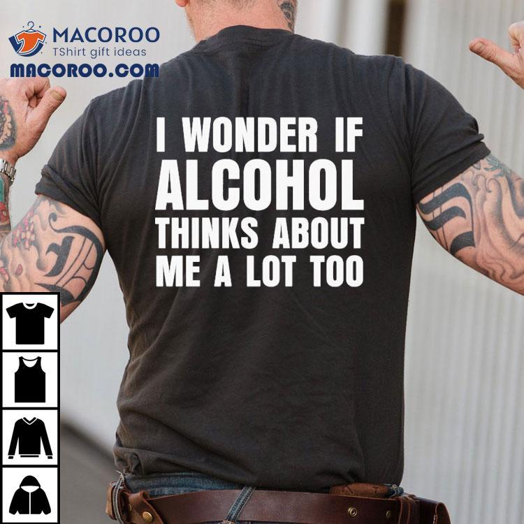 I Wonder If Alcohol Thinks About Me A Lot Too Shirt I Wonder If Alcohol Thinks About Me A Lot Too Shirt