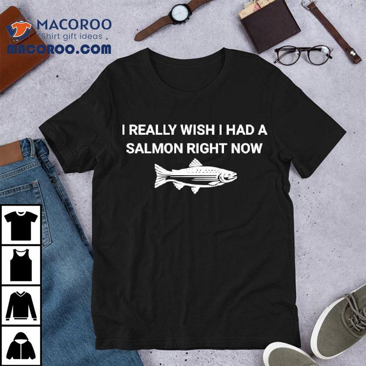 Fish I Really Wish I Had A Salmon Right Now Shirt Fish I Really Wish I Had A Salmon Right Now Shirt