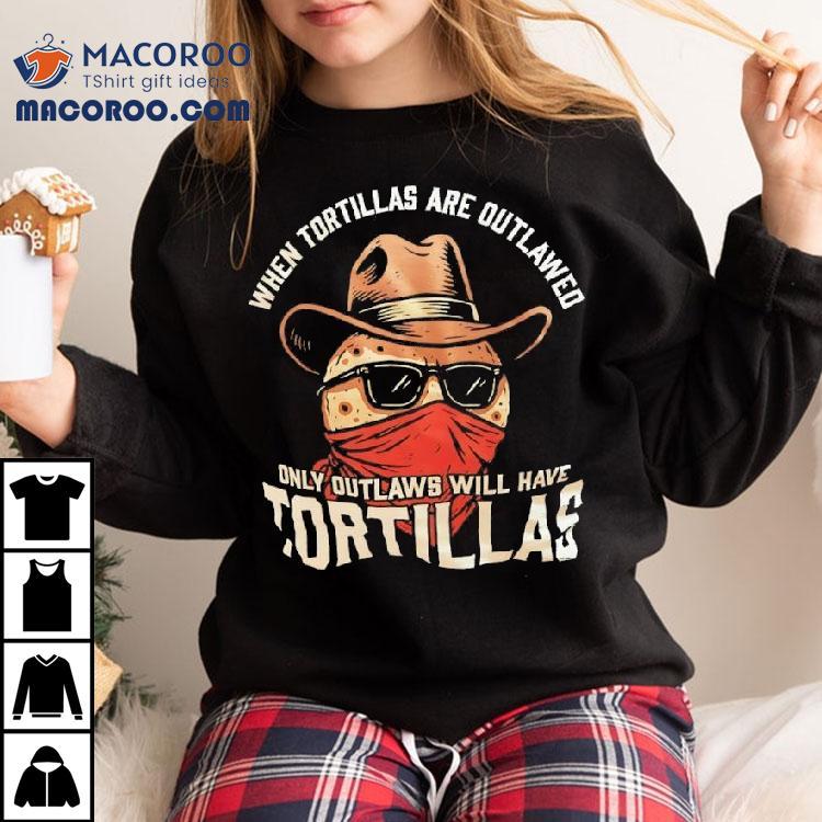 When Tortillas Are Outlawed Only Outlaws Will Have Tortillas Shirt When Tortillas Are Outlawed Only Outlaws Will Have Tortillas Shirt