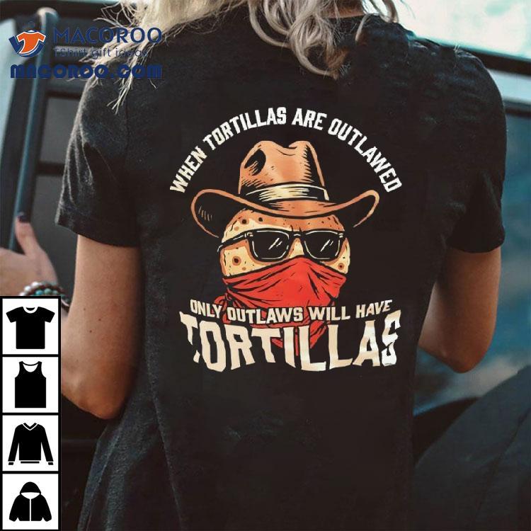 When Tortillas Are Outlawed Only Outlaws Will Have Tortillas Shirt When Tortillas Are Outlawed Only Outlaws Will Have Tortillas Shirt