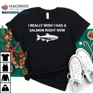 Fish I Really Wish I Had A Salmon Right Now Shirt 2 Fish I Really Wish I Had A Salmon Right Now Tshirt