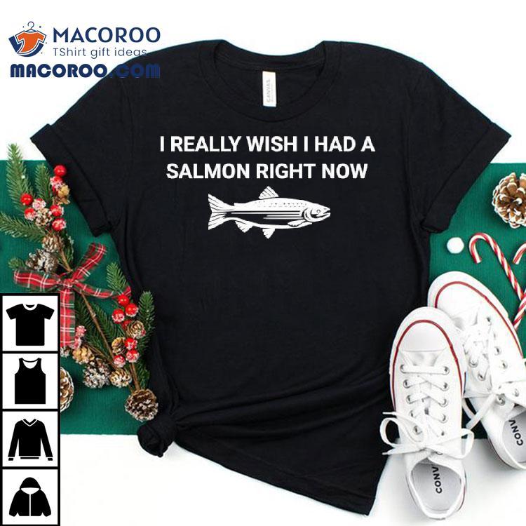 Fish I Really Wish I Had A Salmon Right Now Shirt Fish I Really Wish I Had A Salmon Right Now Shirt