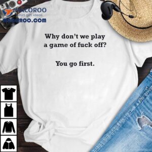 Why Don T We Play A Game Of Fuck Off You Go Firs Tshirt