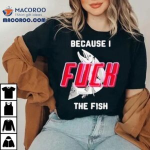 Because I Fuck The Fish Shirt