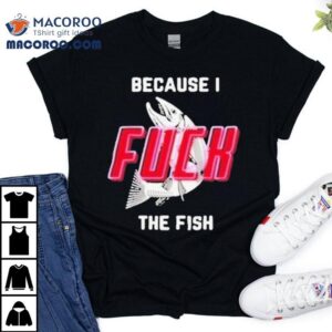 Because I Fuck The Fish Shirt