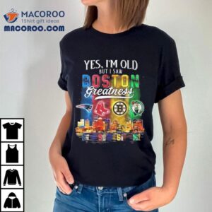 Yes I’m Old But I Saw Boston Teams Skyline Greatness New England Patriots Red Sox Bruins Celtics Shirt