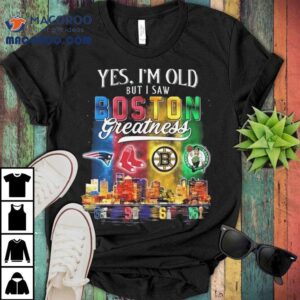 Yes I M Old But I Saw Boston Teams Skyline Greatness New England Patriots Red Sox Bruins Celtics Tshirt