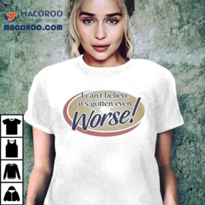 I Can T Believe It S Gotten Even Worse Tshirt