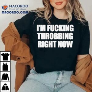 I M Fucking Throbbing Right Now Tshirt